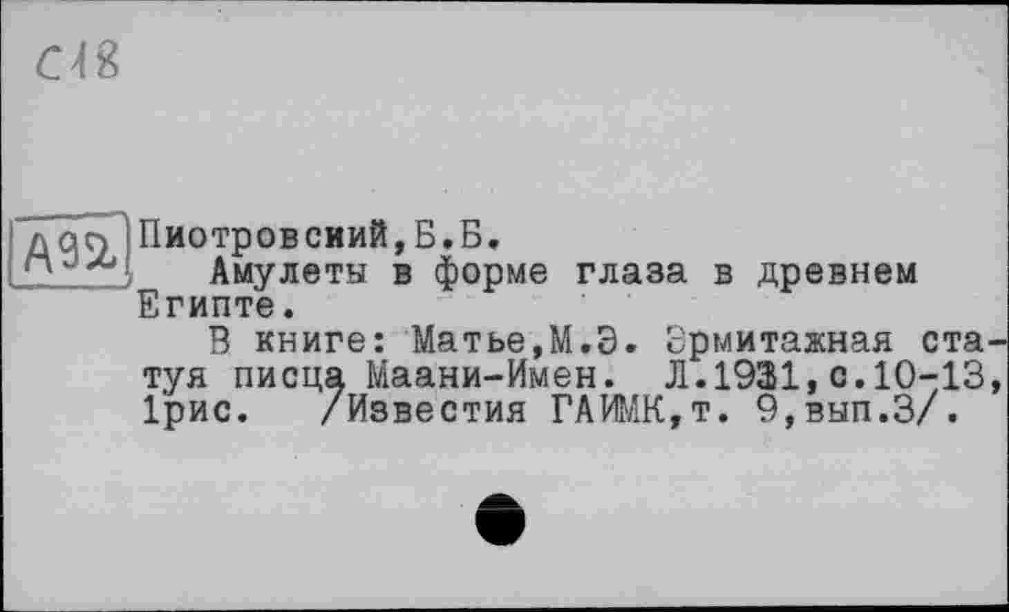 ﻿
лап Пиотровский,Б.Б.
Амулеты в форме глаза в древнем Египте.
В книге: Матье,М.Э. Эрмитажная статуя писца Маани-Имен. Л.1931,с.10-13, 1'рис. /Известия ГАИМК,т. 9,вып.З/.